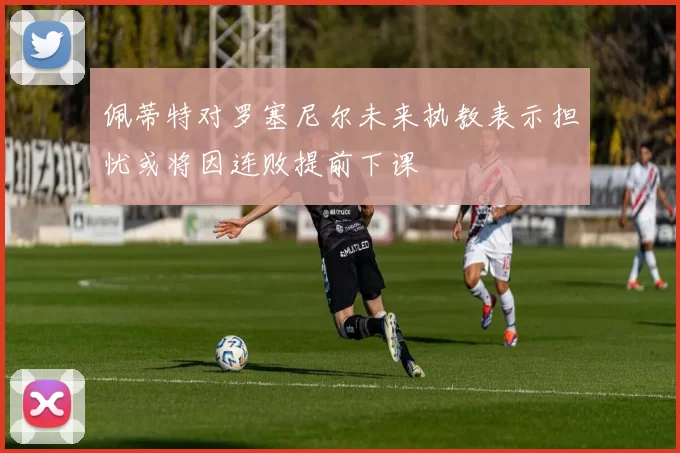 佩蒂特对罗塞尼尔未来执教表示担忧或将因连败提前下课