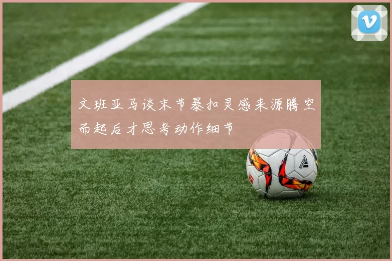 文班亚马谈末节暴扣灵感来源腾空而起后才思考动作细节