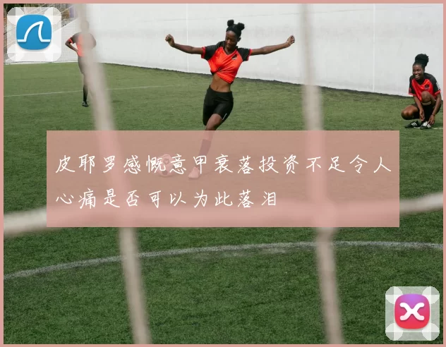 皮耶罗感慨意甲衰落投资不足令人心痛是否可以为此落泪