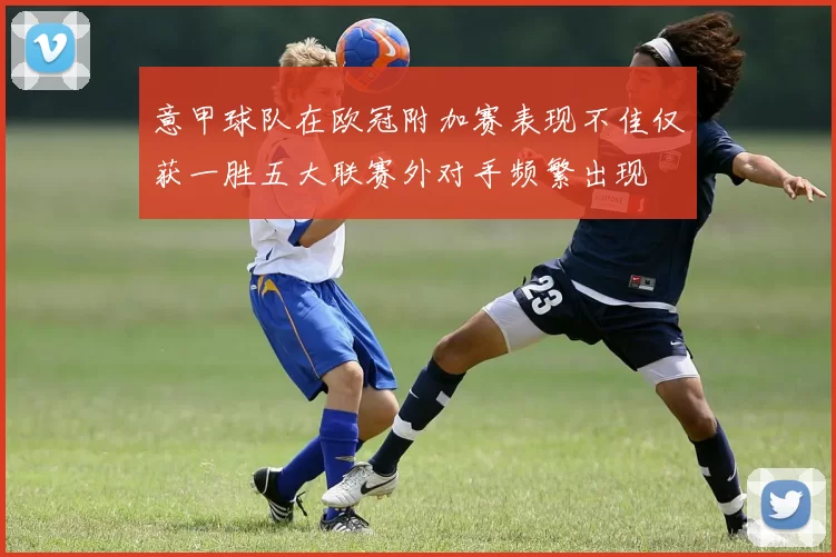 意甲球队在欧冠附加赛表现不佳仅获一胜五大联赛外对手频繁出现