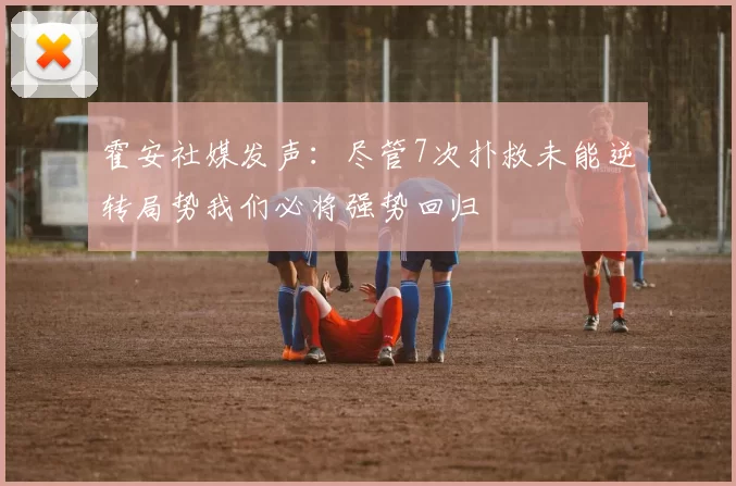 霍安社媒发声：尽管7次扑救未能逆转局势我们必将强势回归