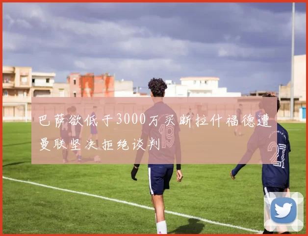 巴萨欲低于3000万买断拉什福德遭曼联坚决拒绝谈判