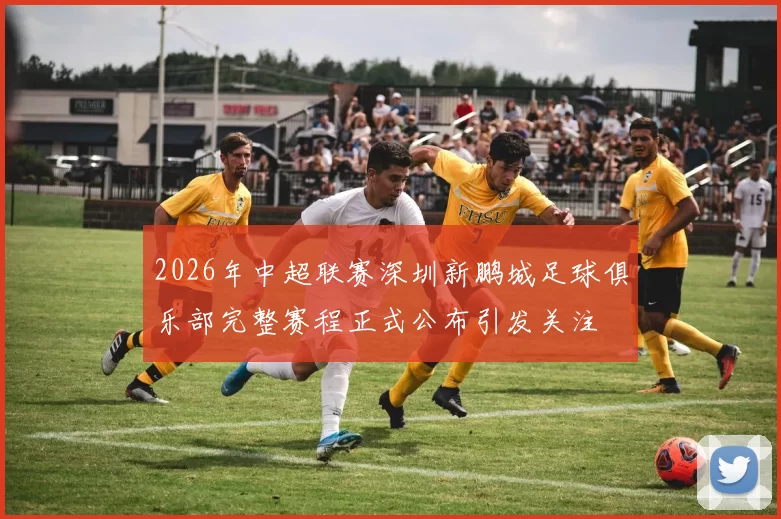 2026年中超联赛深圳新鹏城足球俱乐部完整赛程正式公布引发关注