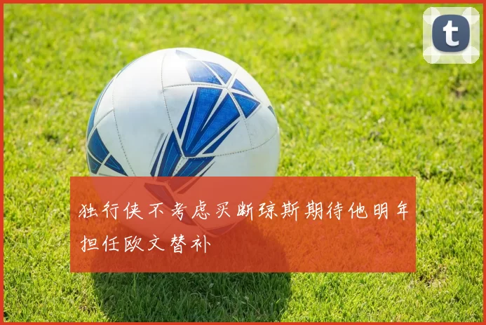 独行侠不考虑买断琼斯期待他明年担任欧文替补