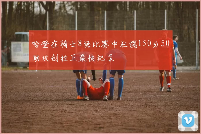 哈登在骑士8场比赛中狂揽150分50助攻创控卫最快纪录