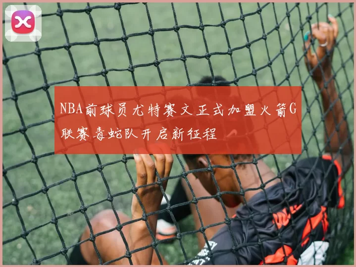 NBA前球员尤特赛文正式加盟火箭G联赛毒蛇队开启新征程