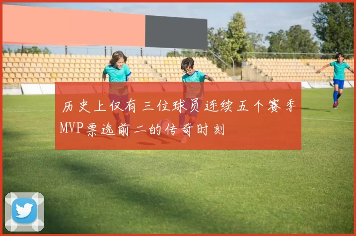 历史上仅有三位球员连续五个赛季MVP票选前二的传奇时刻