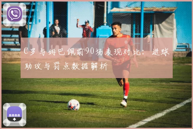 C罗与姆巴佩前90场表现对比：进球助攻与罚点数据解析