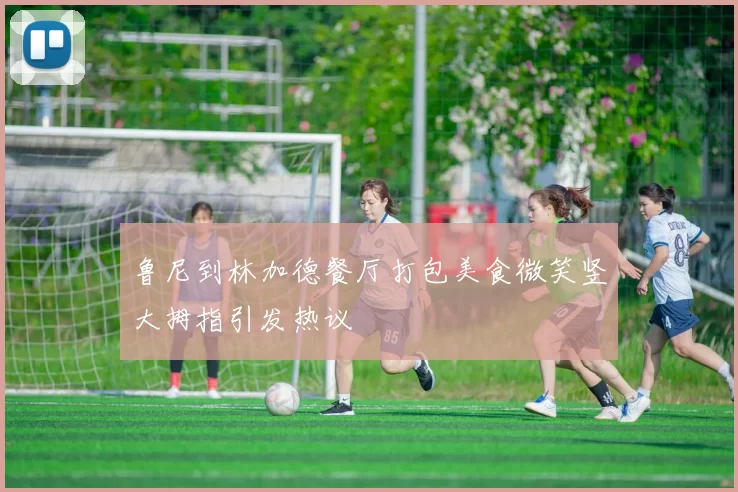鲁尼到林加德餐厅打包美食微笑竖大拇指引发热议