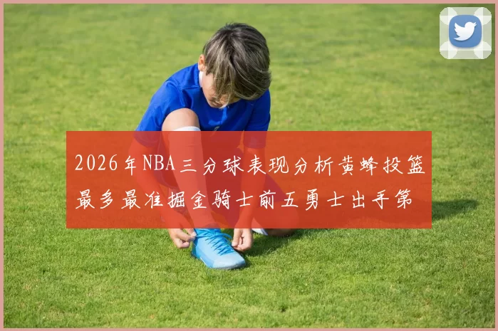 2026年NBA三分球表现分析黄蜂投篮最多最准掘金骑士前五勇士出手第二