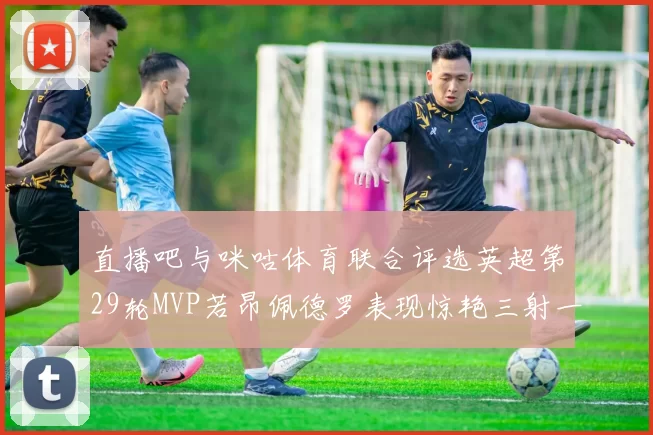直播吧与咪咕体育联合评选英超第29轮MVP若昂佩德罗表现惊艳三射一传助球队获胜