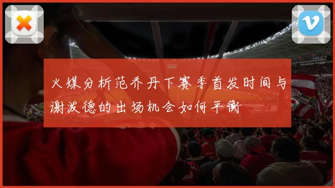 火媒分析范乔丹下赛季首发时间与谢泼德的出场机会如何平衡