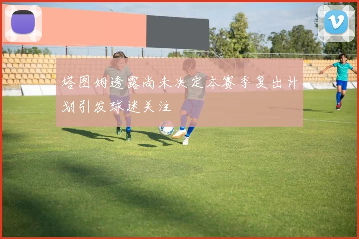 塔图姆透露尚未决定本赛季复出计划引发球迷关注