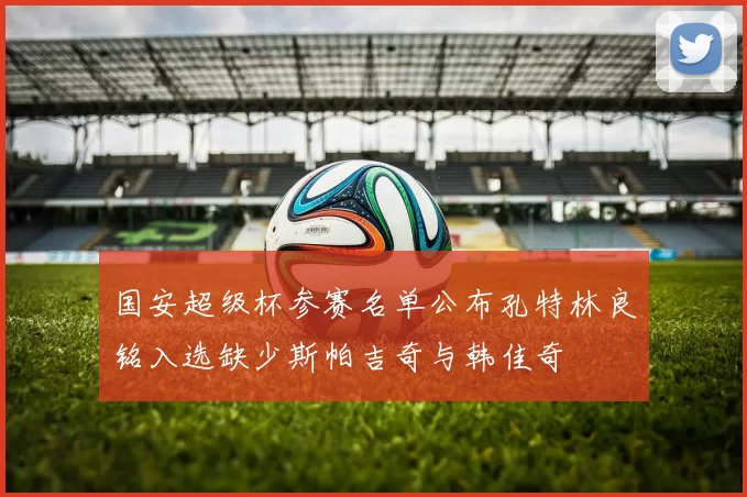 国安超级杯参赛名单公布孔特林良铭入选缺少斯帕吉奇与韩佳奇