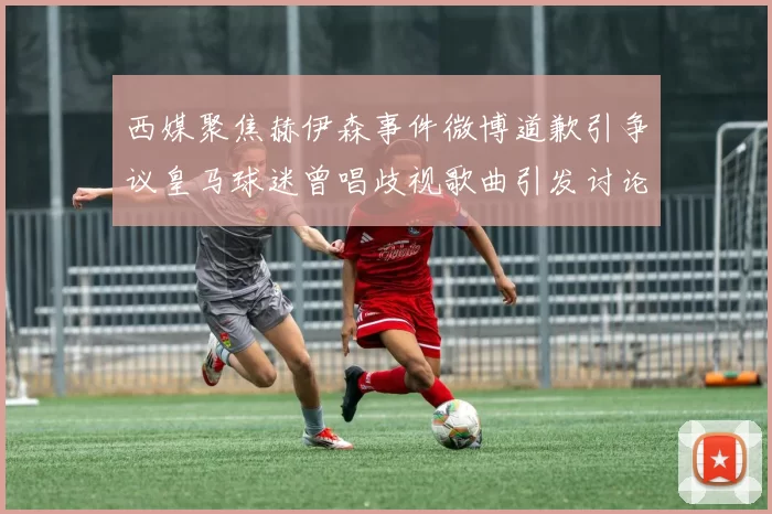 西媒聚焦赫伊森事件微博道歉引争议皇马球迷曾唱歧视歌曲引发讨论