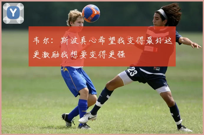 韦尔：斯波真心希望我变得最好这更激励我想要变得更强